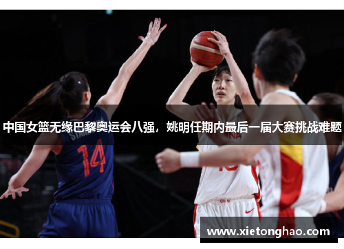 中国女篮无缘巴黎奥运会八强，姚明任期内最后一届大赛挑战难题